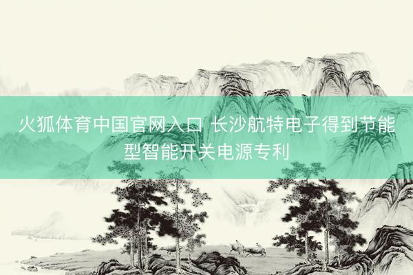 火狐体育中国官网入口 长沙航特电子得到节能型智能开关电源专利