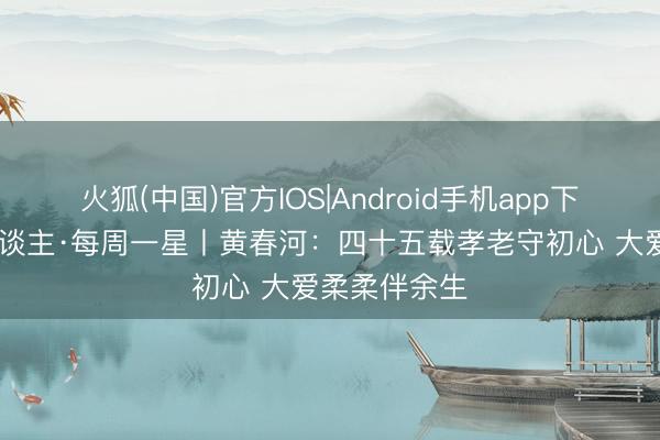 火狐(中国)官方IOS|Android手机app下载 湖南好东谈主·每周一星丨黄春河：四十五载孝老守初心 大爱柔柔伴余生