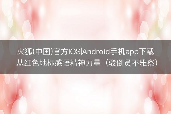 火狐(中国)官方IOS|Android手机app下载 从红色地标感悟精神力量（驳倒员不雅察）