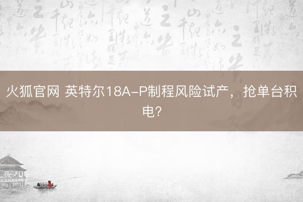 火狐官网 英特尔18A-P制程风险试产，抢单台积电？