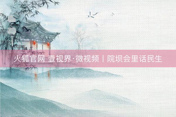 火狐官网 壹视界·微视频丨院坝会里话民生