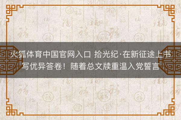 火狐体育中国官网入口 拾光纪·在新征途上书写优异答卷！随着总文牍重温入党誓言