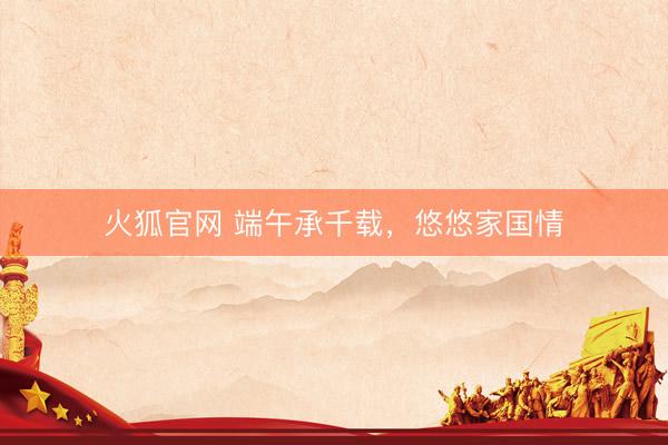 火狐官网 端午承千载，悠悠家国情