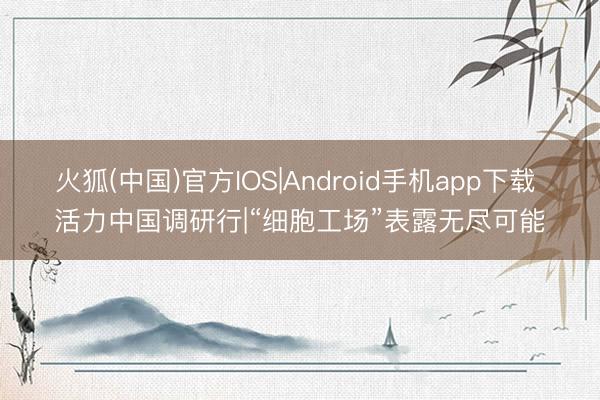 火狐(中国)官方IOS|Android手机app下载 活力中国调研行|“细胞工场”表露无尽可能