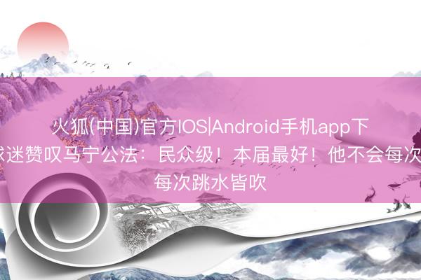 火狐(中国)官方IOS|Android手机app下载 番邦球迷赞叹马宁公法：民众级！本届最好！他不会每次跳水皆吹