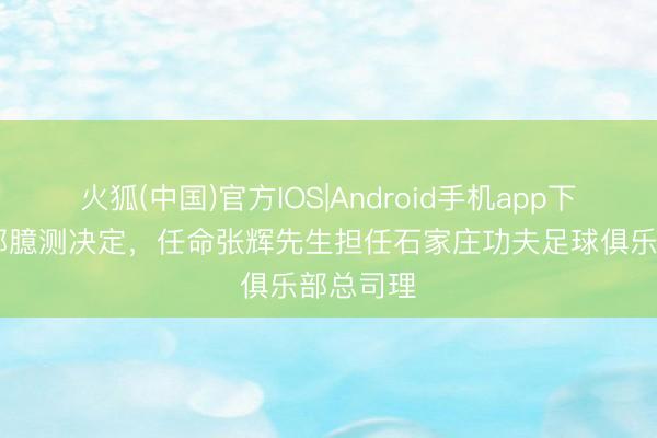 火狐(中国)官方IOS|Android手机app下载 俱乐部臆测决定,任命张辉先生担任石家庄功夫足球俱乐部总司理