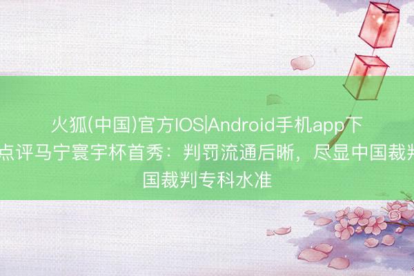 火狐(中国)官方IOS|Android手机app下载 韩乔生点评马宁寰宇杯首秀：判罚流通后晰，尽显中国裁判专科水准
